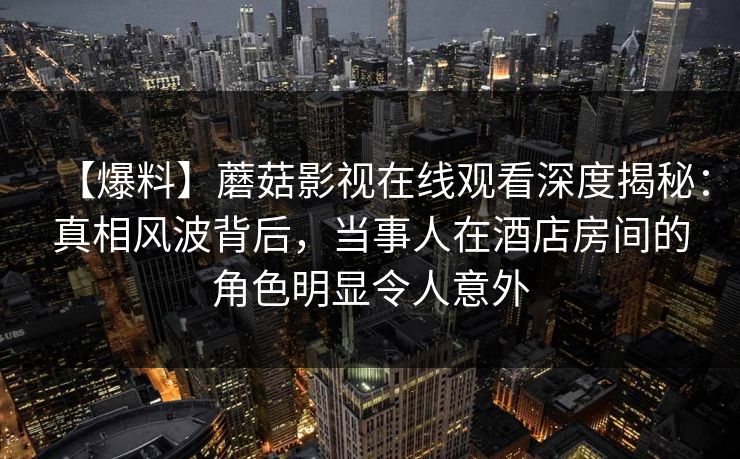 【爆料】蘑菇影视在线观看深度揭秘:真相风波背后,当事人在酒店房间的角色明显令人意外