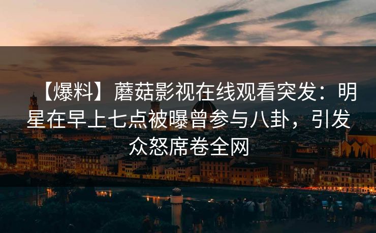 【爆料】蘑菇影视在线观看突发：明星在早上七点被曝曾参与八卦，引发众怒席卷全网
