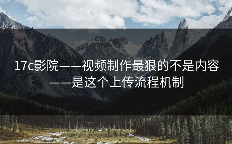 17c影院——视频制作最狠的不是内容——是这个上传流程机制