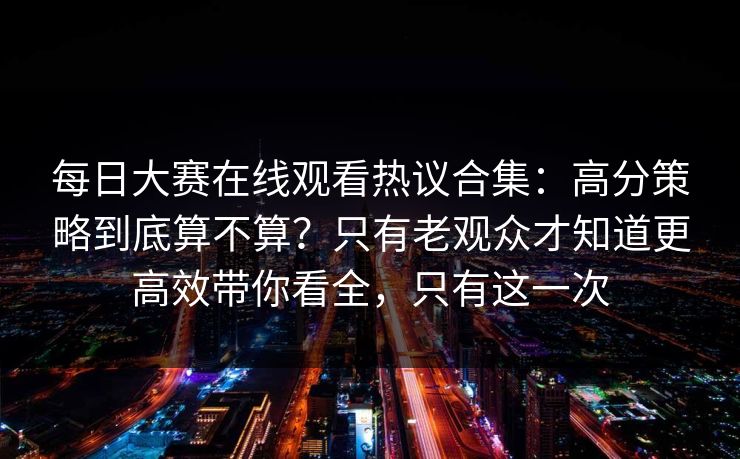 每日大赛在线观看热议合集：高分策略到底算不算？只有老观众才知道更高效带你看全，只有这一次