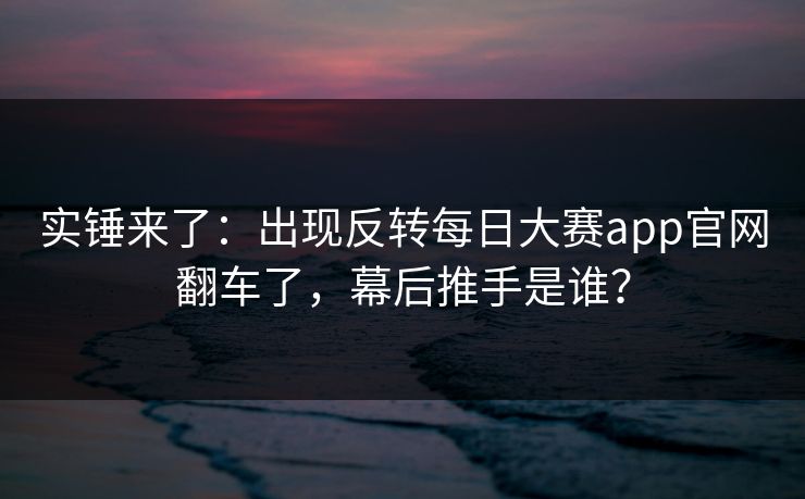 实锤来了：出现反转每日大赛app官网翻车了，幕后推手是谁？