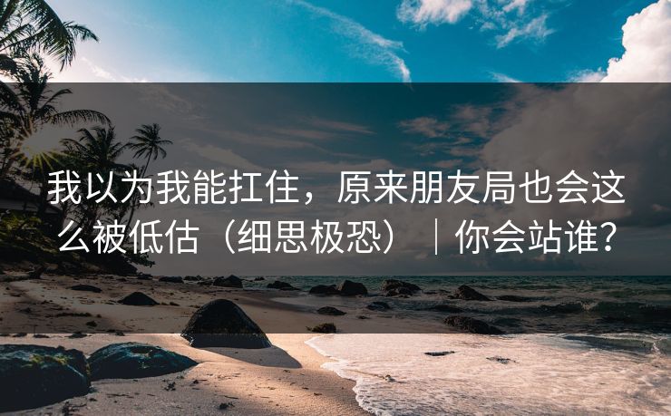 我以为我能扛住,原来朋友局也会这么被低估(细思极恐)|你会站谁?