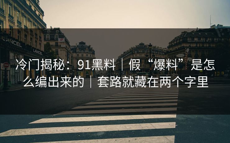 冷门揭秘：91黑料｜假“爆料”是怎么编出来的｜套路就藏在两个字里