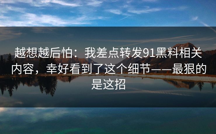 越想越后怕：我差点转发91黑料相关内容，幸好看到了这个细节——最狠的是这招