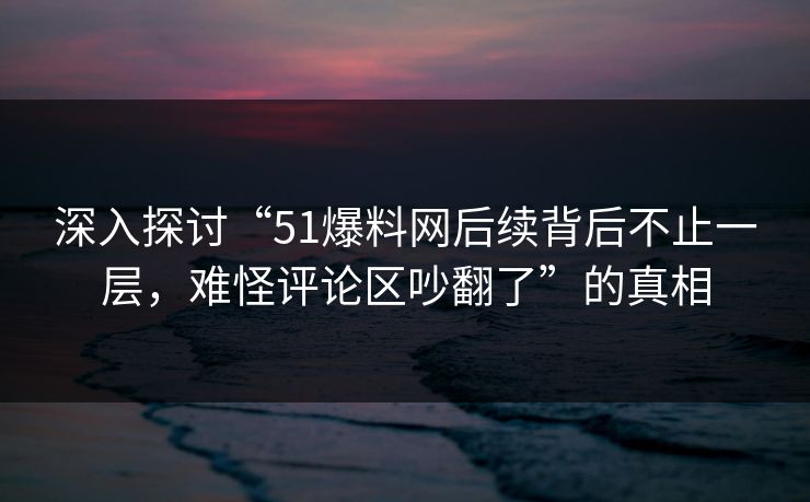 深入探讨“51爆料网后续背后不止一层,难怪评论区吵翻了”的真相