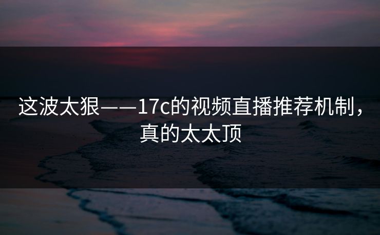 这波太狠——17c的视频直播推荐机制,真的太太顶