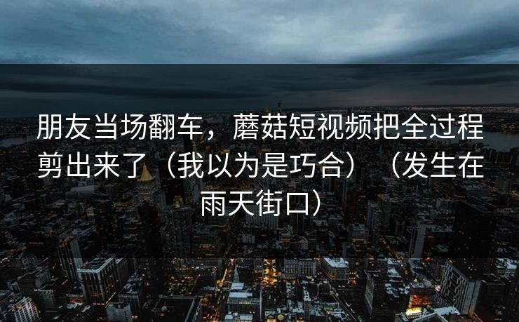 朋友当场翻车，蘑菇短视频把全过程剪出来了（我以为是巧合）（发生在雨天街口）