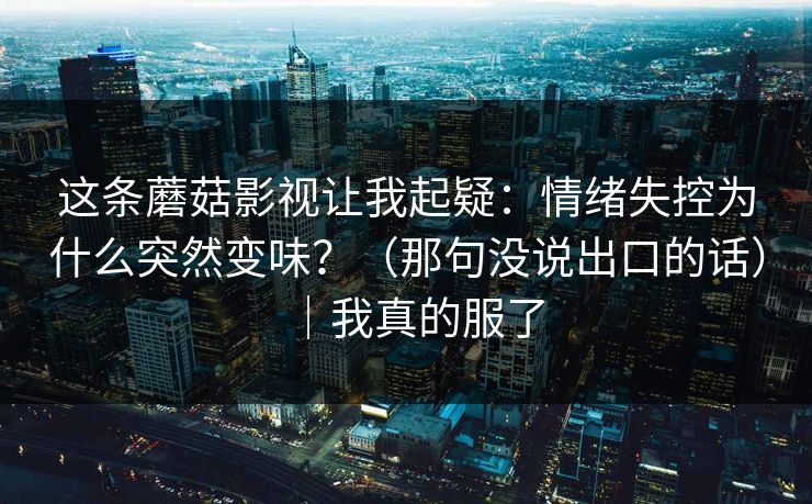 这条蘑菇影视让我起疑:情绪失控为什么突然变味?(那句没说出口的话)|我真的服了