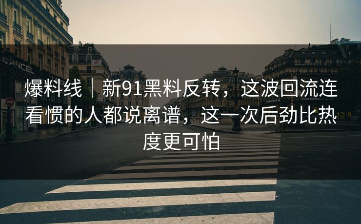 爆料线｜新91黑料反转，这波回流连看惯的人都说离谱，这一次后劲比热度更可怕