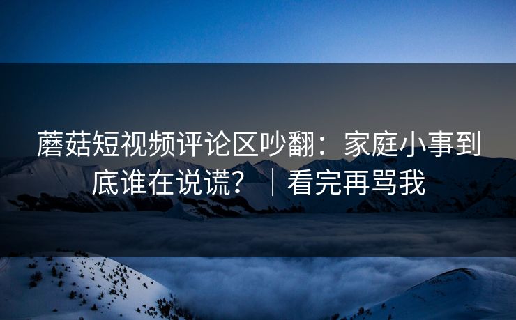 蘑菇短视频评论区吵翻：家庭小事到底谁在说谎？｜看完再骂我