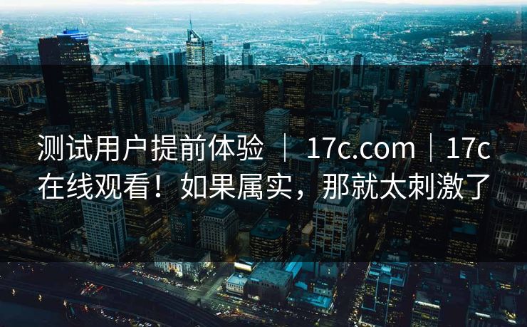 测试用户提前体验 | 17c.com|17c在线观看!如果属实,那就太刺激了 测试用户提前体验 | 17c.com|17c在线观看!如果属实,那就太刺激了