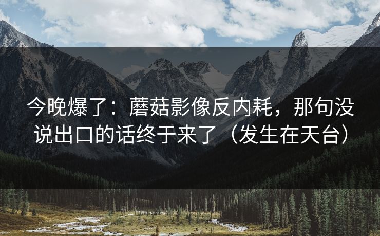 今晚爆了:蘑菇影像反内耗,那句没说出口的话终于来了(发生在天台) 今晚爆了:蘑菇影像反内耗,那句没说出口的话终于来了(发生在天台)