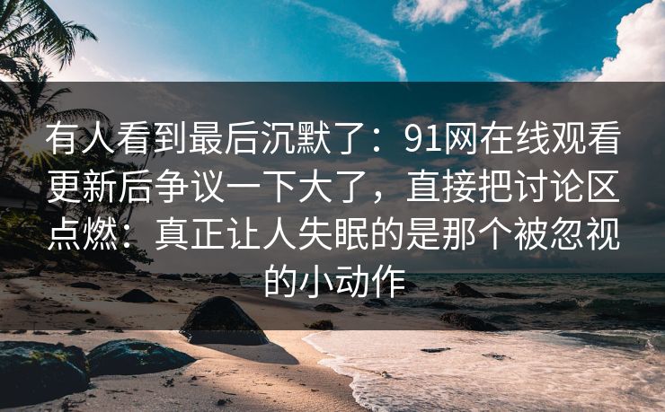 有人看到最后沉默了:91网在线观看更新后争议一下大了,直接把讨论区点燃:真正让人失眠的是那个被忽视的小动作