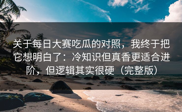 关于每日大赛吃瓜的对照,我终于把它想明白了:冷知识但真香更适合进阶,但逻辑其实很硬(完整版) 关于每日大赛吃瓜的对照,我终于把它想明白了:冷知识但真香更适合进阶,但逻辑其实很硬(完整版)