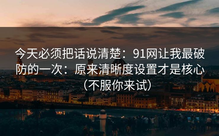 今天必须把话说清楚:91网让我最破防的一次:原来清晰度设置才是核心(不服你来试) 今天必须把话说清楚:91网让我最破防的一次:原来清晰度设置才是核心(不服你来试)