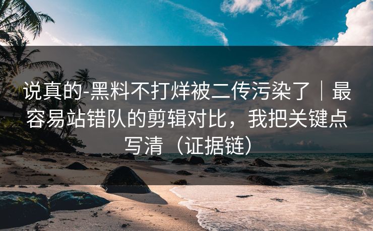 说真的-黑料不打烊被二传污染了｜最容易站错队的剪辑对比，我把关键点写清（证据链）
