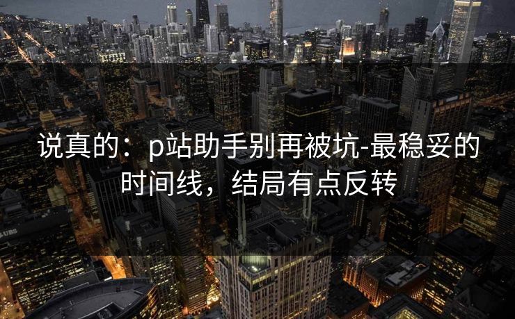 说真的：p站助手别再被坑-最稳妥的时间线，结局有点反转
